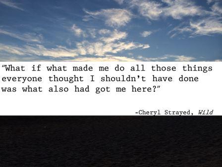 “What if what made me do all those things everyone thought I shouldn’t have done was what also had got me here?” -Cheryl Strayed, Wild